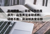 lol皮肤-赛地聚焦——亚冠今夜热度飙升；山东男篮豪取连胜；话题不断；资深球员宣示担当的简单介绍