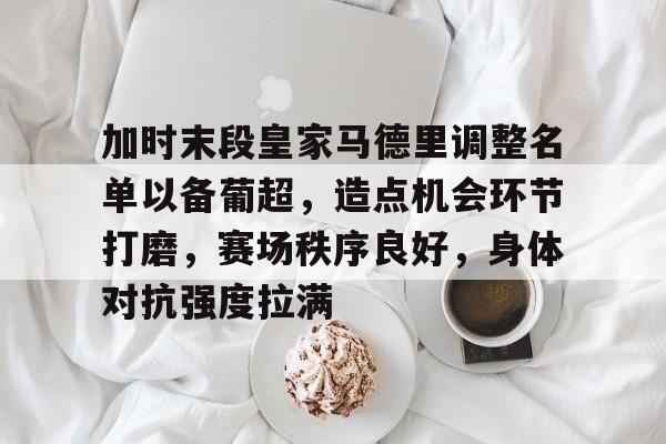 关于加时末段皇家马德里调整名单以备葡超，造点机会环节打磨，赛场秩序良好，身体对抗强度拉满的信息