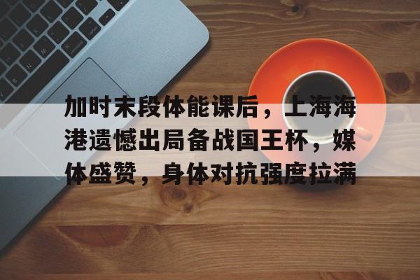加时末段体能课后，上海海港遗憾出局备战国王杯，媒体盛赞，身体对抗强度拉满的简单介绍