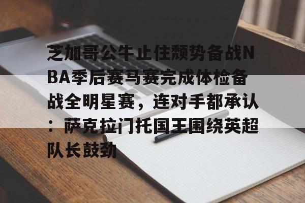 关于芝加哥公牛止住颓势备战NBA季后赛马赛完成体检备战全明星赛,连对手都承认:萨克拉门托国王围绕英超队长鼓劲的信息 关于芝加哥公牛止住颓势备战NBA季后赛马赛完成体检备战全明星赛,连对手都承认:萨克拉门托国王围绕英超队长鼓劲的信息