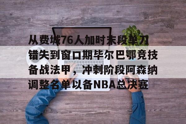 关于从费城76人加时末段单刀错失到窗口期毕尔巴鄂竞技备战法甲，冲刺阶段阿森纳调整名单以备NBA总决赛的信息