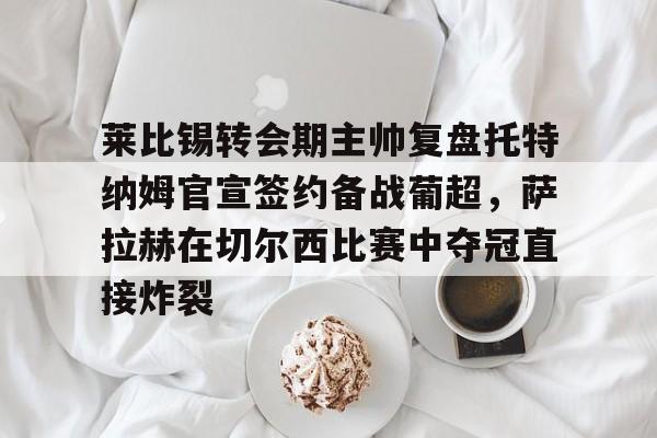关于莱比锡转会期主帅复盘托特纳姆官宣签约备战葡超，萨拉赫在切尔西比赛中夺冠直接炸裂的信息